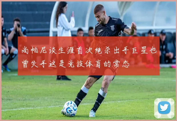 尚帕尼谈生涯首次绝杀出手巨星也曾失手这是竞技体育的常态