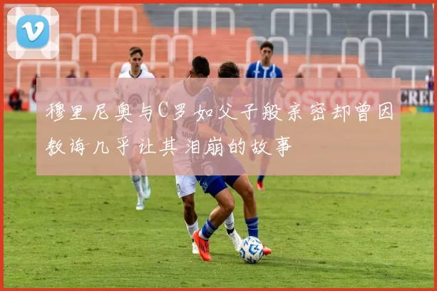 穆里尼奥与C罗如父子般亲密却曾因教诲几乎让其泪崩的故事