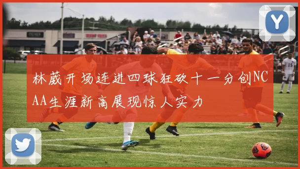 林葳开场连进四球狂砍十一分创NCAA生涯新高展现惊人实力