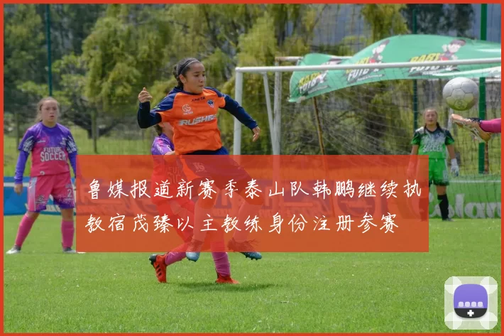 鲁媒报道新赛季泰山队韩鹏继续执教宿茂臻以主教练身份注册参赛