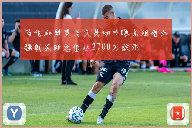 马伦加盟罗马交易细节曝光租借加强制买断总值达2700万欧元
