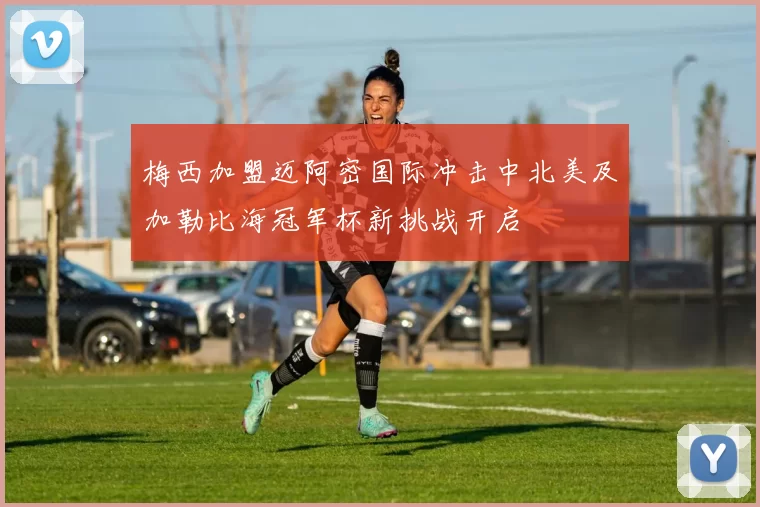梅西加盟迈阿密国际冲击中北美及加勒比海冠军杯新挑战开启
